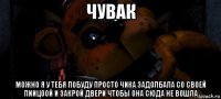 чувак можно я у тебя побуду просто чика задолбала со своей пиицоой и закрой двери чтобы она сюда не вошла