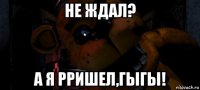 не ждал? а я рришел,гыгы!