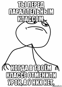 ты перед параллельным классом, когда в твоём классе отменили урок, а у них нет.