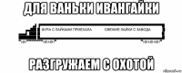 для ваньки ивангайки разгружаем с охотой