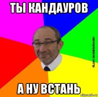 ты кандауров а ну встань