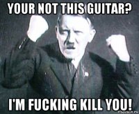 your not this guitar? i'm fucking kill you!