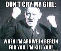 don't cry my girl; when i'm arrive in berlin for you, i'm kill you!
