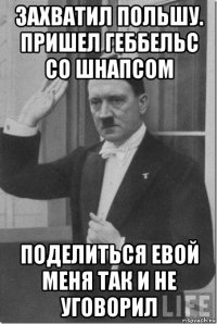 захватил польшу. пришел геббельс со шнапсом поделиться евой меня так и не уговорил