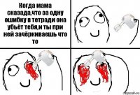 Когда мама сказада,что за одну ошибку в тетради она убьёт тебя,и ты при ней зачёркиваешь что то