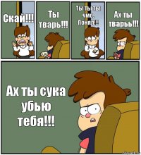 Скай!!! Ты тварь!!! Ты ты ты чмо. Понял!!! Ах ты тварьь!!! Ах ты сука убью тебя!!!