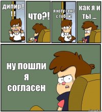 дипир ! ! ! что?! я хоту секс с тобой! как я и ты ... ну пошли я согласен