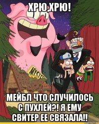 хрю,хрю! мейбл что случилось с пухлей?! я ему свитер ее связала!!