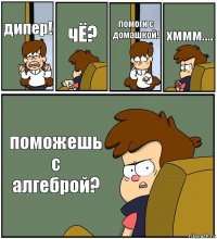 дипер! чЁ? помоги с домашкой! хммм.... поможешь с алгеброй?