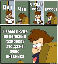 Дип Что Стенли умер Неееет Я забыл куда он положил газировку это даже хуже дневника