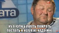  ну а хули бухнуть пожрать поспать и нехуя не надо мне