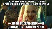 — и сколько можно бухать? — стакан красного вина в день полезен для здоровья — но не восемь же?! — я двигаюсь к бессмертию