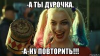 -а ты дурочка. -а-ну повторить!!!