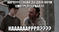 карл??? снова до двух ночи смотрел сериал?? каааааарррл????