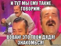 и тут мы ему такие говорим: вован! это твой дядя! знакомься!