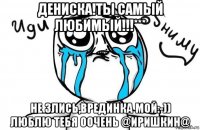 дениска!ты самый любимый!!!*** не злись,врединка мой:-)) люблю тебя оочень @иришкин@