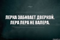 Лерка забивает дверкой.
Лера Лера не Валера.