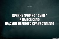 КРИКНУ ГРОМКО " СУКИ "
Я НА ВСЁ СЕЛО
НА ДУШЕ НЕМНОГО СРАЗУ ОТЛЕГЛО