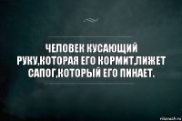 ЧЕЛОВЕК КУСАЮЩИЙ РУКУ,КОТОРАЯ ЕГО КОРМИТ,ЛИЖЕТ САПОГ,КОТОРЫЙ ЕГО ПИНАЕТ.