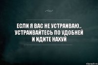 Если я Вас не устраиваю..
Устраивайтесь по удобней
И идите нахуй