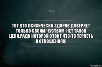 ТОТ,КТО ПСИХИЧЕСКИ ЗДОРОВ,ДОВЕРЯЕТ ТОЛЬКО СВОИМ ЧУСТВАМ. НЕТ ТАКОЙ ЦЕЛИ,РАДИ КОТОРОЙ СТОИТ ЧТО-ТО ТЕРПЕТЬ В ОТНОШЕНИЯХ!