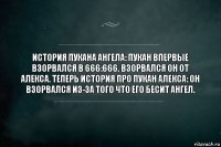 История пукана Ангела: Пукан впервые взорвался в 666:666. Взорвался он от Алекса. Теперь история про пукан Алекса: Он взорвался из-за того что его бесит ангел.