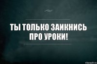 ТЫ ТОЛЬКО ЗАИКНИСЬ ПРО УРОКИ!