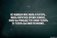 НЕ ОШИБОК МНЕ ЖАЛЬ И ПОТЕРЬ...
ЖАЛЬ КОРОТКОЕ ВРЕМЯ ЗЕМНОЕ...
ЗНАЛ БЫ РАНЬШЕ,ЧТО ЗНАЮ ТЕПЕРЬ,
ТО ТЕПЕРЬ БЫ ЖИЛ ПО ИНОМУ...