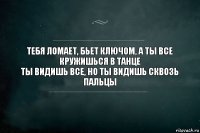 Тебя ломает, бьет ключом, а ты все кружишься в танце
Ты видишь все, но ты видишь сквозь пальцы