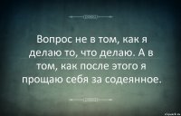 Вопрос не в том, как я делаю то, что делаю. А в том, как после этого я прощаю себя за содеянное.