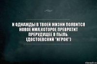 И ОДНАЖДЫ В ТВОЕЙ ЖИЗНИ ПОЯВИТСЯ НОВОЕ ИМЯ,КОТОРОЕ ПРЕВРАТИТ ПРЕРУДУЩЕЕ В ПЫЛЬ.
(ДОСТОЕВСКИЙ "ИГРОК")