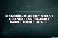 Когда делаешь людям добро,то добрые ценят,равнодушные забывают,а наглые становится ещё наглее