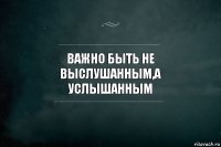 ВАЖНО БЫТЬ НЕ ВЫСЛУШАННЫМ,А УСЛЫШАННЫМ