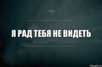 Я рад тебя не видеть