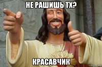 не рашишь тх? красавчик