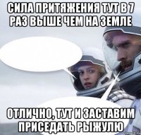 сила притяжения тут в 7 раз выше чем на земле отлично, тут и заставим приседать рыжулю