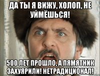 да ты я вижу, холоп, не уймёшься! 500 лет прошло, а пямятник захуярили! нетрадиционал!