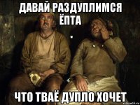 давай раздуплимся ёпта что тваё дупло хочет