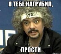 я тебе нагрубил, прости