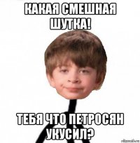 какая смешная шутка! тебя что петросян укусил?