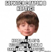 борются с паром в корпусе когда он на 95 % безопаснее дыма и законом не запрещен