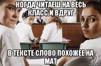 когда читаеш на весь класс и вдруг в тексте слово похожее на мат