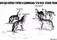 когда купил турик и думаешь что все телки твои