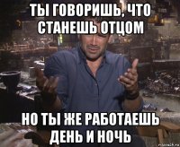 ты говоришь, что станешь отцом но ты же работаешь день и ночь