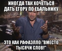 иногда так хочеться дать егору по ебальнику это как рафаэлло:"вместо тысячи слов!"