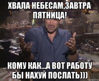 хвала небесам,завтра пятница! кому как…а вот работу бы нахуй послать)))