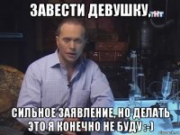 завести девушку, сильное заявление, но делать это я конечно не буду :-)