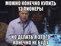 можно конечно купить 13 пионеры но делать я этого конечно не буду