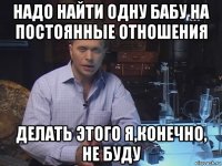 надо найти одну бабу на постоянные отношения делать этого я,конечно, не буду