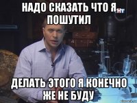 надо сказать что я пошутил делать этого я конечно же не буду